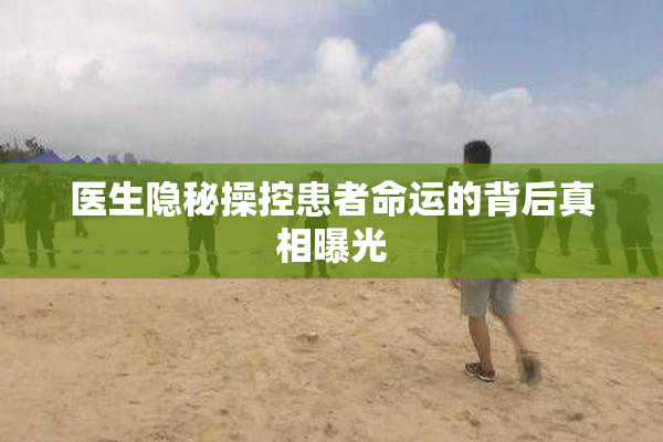 医生隐秘操控患者命运的背后真相曝光