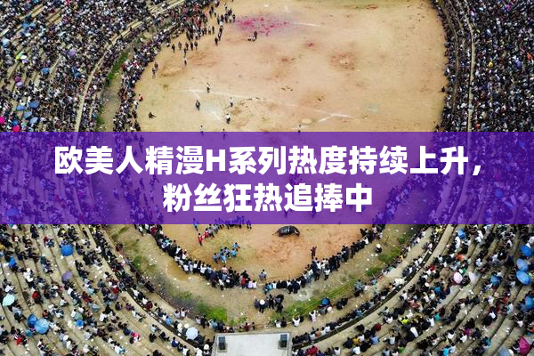 欧美人精漫H系列热度持续上升，粉丝狂热追捧中