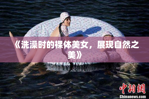 《洗澡时的裸体美女，展现自然之美》