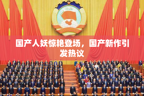 国产人妖惊艳登场，国产新作引发热议