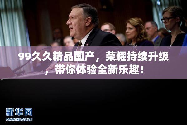 99久久精品国产，荣耀持续升级，带你体验全新乐趣！