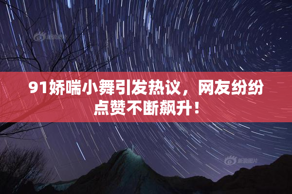 91娇喘小舞引发热议，网友纷纷点赞不断飙升！
