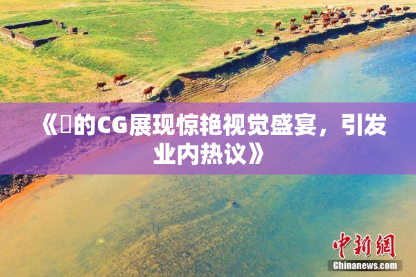 《暃的CG展现惊艳视觉盛宴，引发业内热议》
