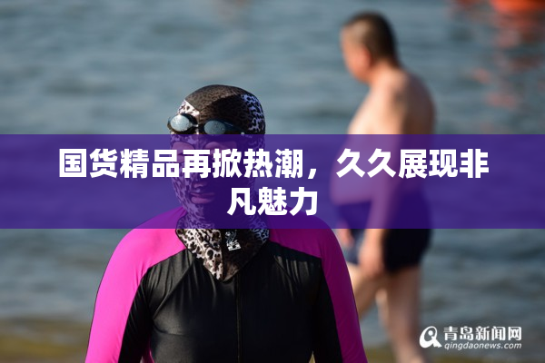 国货精品再掀热潮，久久展现非凡魅力