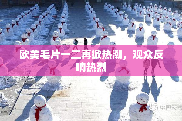 欧美毛片一二再掀热潮，观众反响热烈