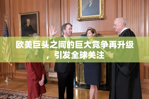 欧美巨头之间的巨大竞争再升级，引发全球关注