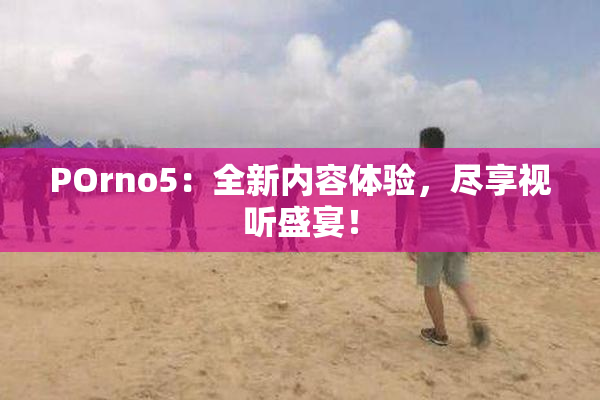 POrno5：全新内容体验，尽享视听盛宴！
