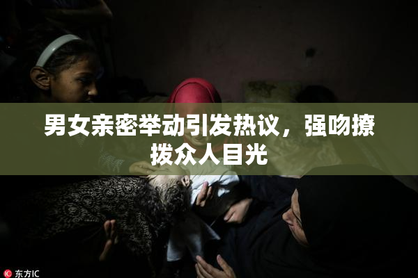 男女亲密举动引发热议，强吻撩拨众人目光
