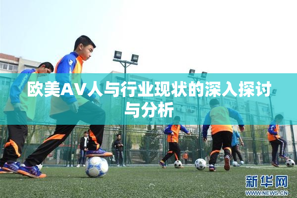 欧美AV人与行业现状的深入探讨与分析