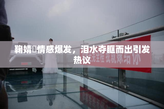 鞠婧祎情感爆发，泪水夺眶而出引发热议