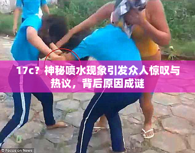 17c？神秘喷水现象引发众人惊叹与热议，背后原因成谜