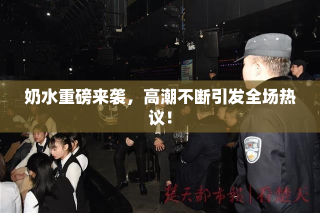 奶水重磅来袭，高潮不断引发全场热议！