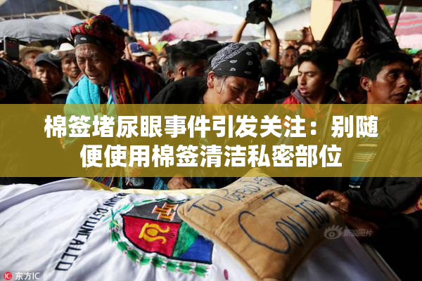 棉签堵尿眼事件引发关注：别随便使用棉签清洁私密部位