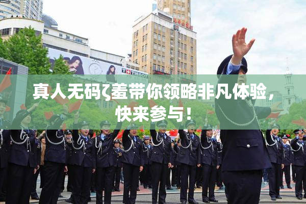 真人无码ζ羞带你领略非凡体验，快来参与！
