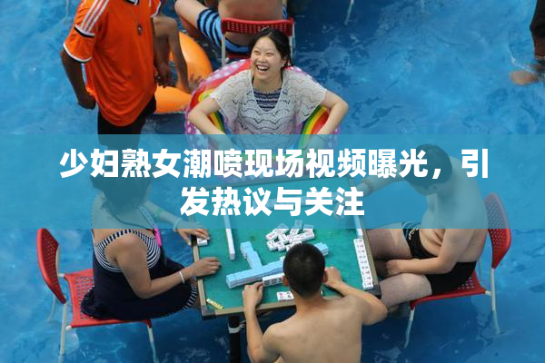 少妇熟女潮喷现场视频曝光，引发热议与关注