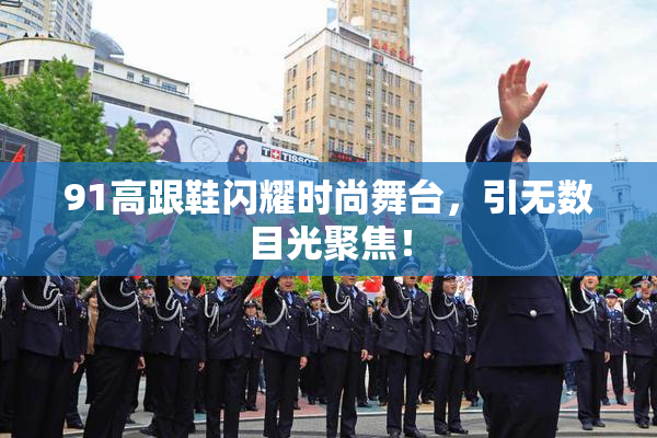 91高跟鞋闪耀时尚舞台，引无数目光聚焦！