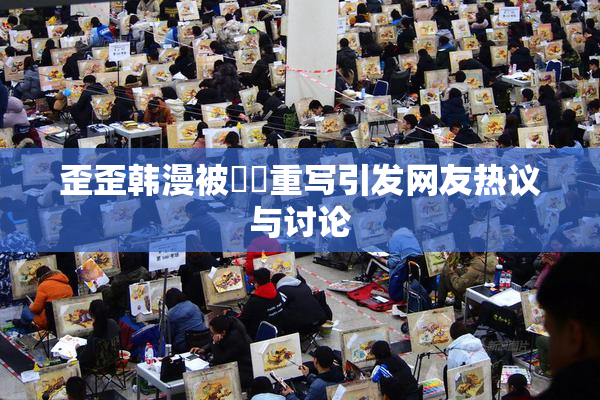 歪歪韩漫被❌‌重写引发网友热议与讨论