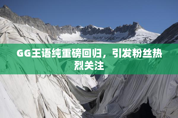 GG王语纯重磅回归，引发粉丝热烈关注
