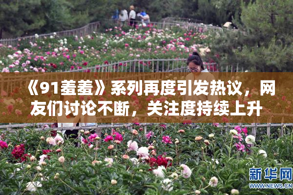 《91羞羞》系列再度引发热议，网友们讨论不断，关注度持续上升