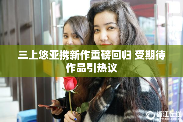 三上悠亚携新作重磅回归 受期待作品引热议