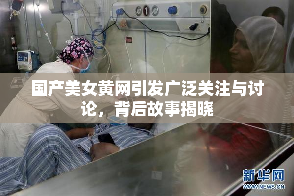 国产美女黄网引发广泛关注与讨论，背后故事揭晓