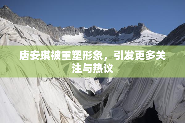 唐安琪被重塑形象，引发更多关注与热议