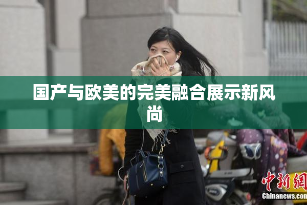 国产与欧美的完美融合展示新风尚