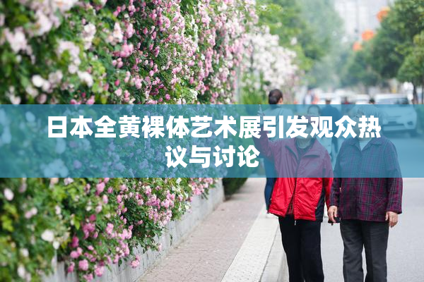 日本全黄裸体艺术展引发观众热议与讨论