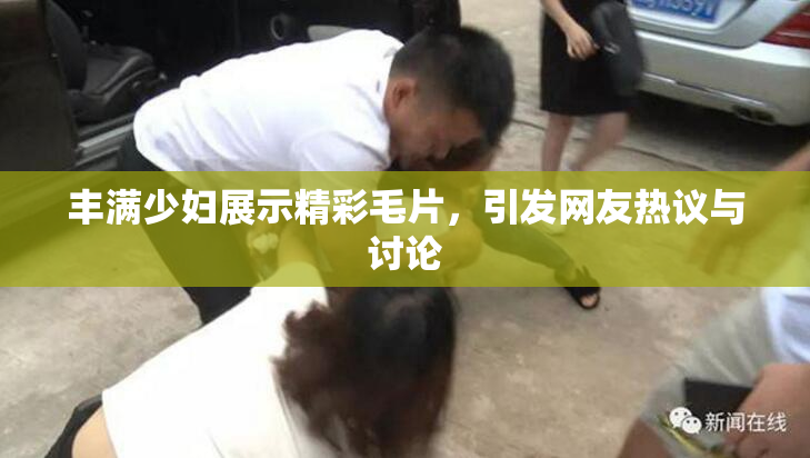 丰满少妇展示精彩毛片，引发网友热议与讨论