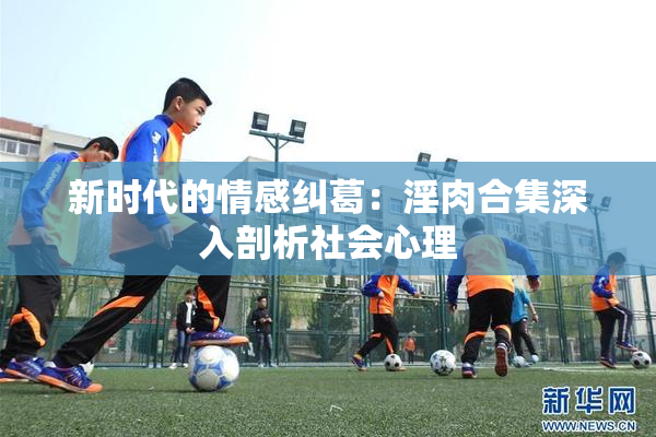 新时代的情感纠葛：淫肉合集深入剖析社会心理