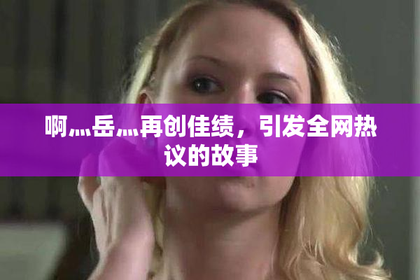 啊灬岳灬再创佳绩，引发全网热议的故事