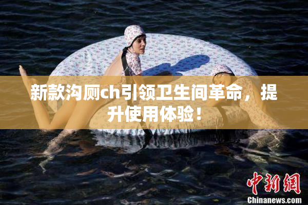 新款沟厕ch引领卫生间革命，提升使用体验！