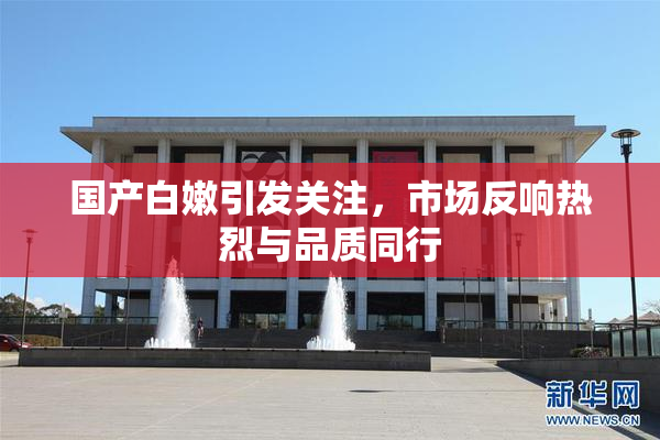 国产白嫩引发关注，市场反响热烈与品质同行