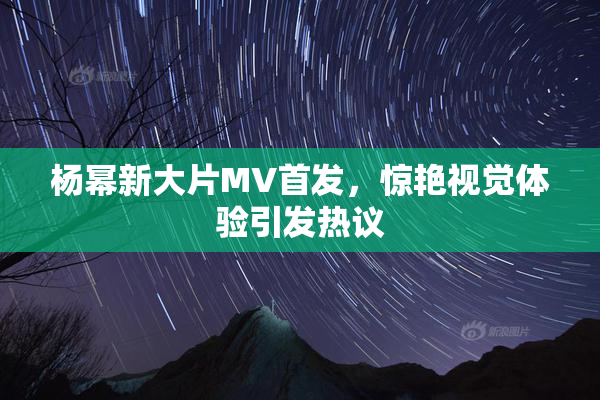 杨幂新大片MV首发，惊艳视觉体验引发热议