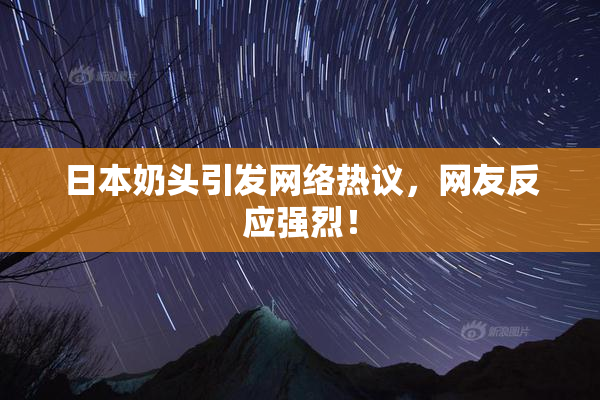日本奶头引发网络热议，网友反应强烈！
