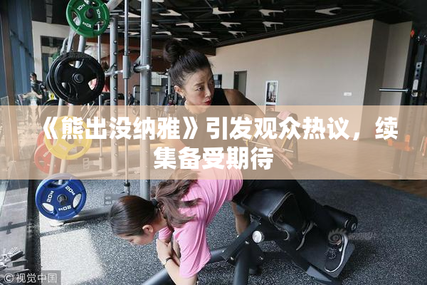 《熊出没纳雅》引发观众热议，续集备受期待