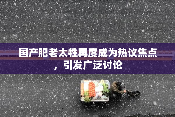 国产肥老太牲再度成为热议焦点，引发广泛讨论