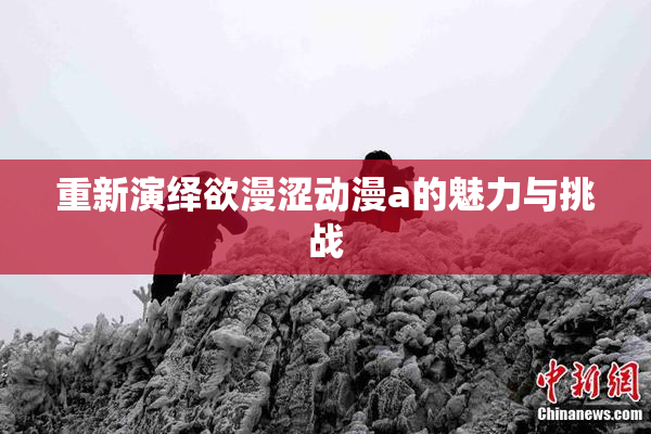 重新演绎欲漫涩动漫a的魅力与挑战