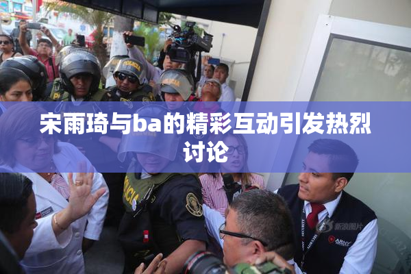 宋雨琦与ba的精彩互动引发热烈讨论