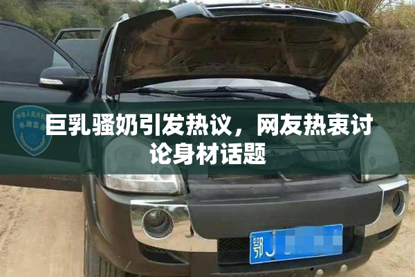 巨乳骚奶引发热议，网友热衷讨论身材话题