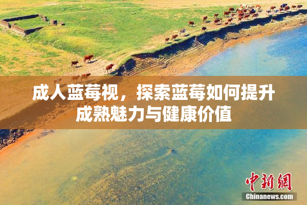 成人蓝莓视，探索蓝莓如何提升成熟魅力与健康价值