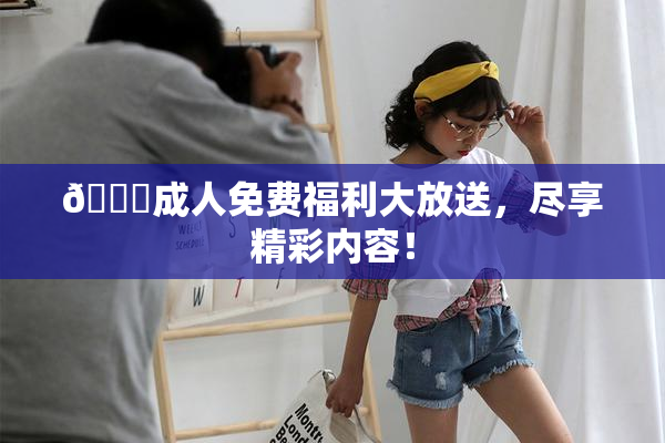 🔞成人免费福利大放送，尽享精彩内容！