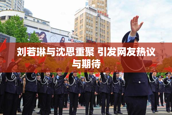 刘若琳与沈思重聚 引发网友热议与期待