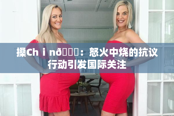 搡Chⅰn🈚：怒火中烧的抗议行动引发国际关注