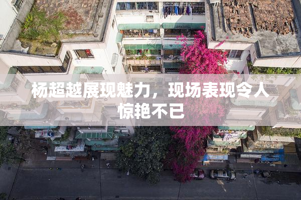杨超越展现魅力，现场表现令人惊艳不已