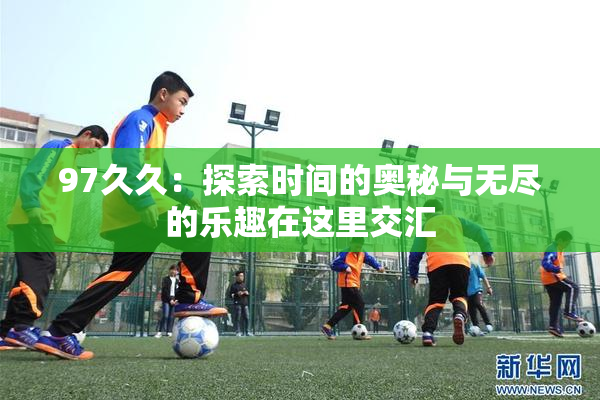 97久久：探索时间的奥秘与无尽的乐趣在这里交汇