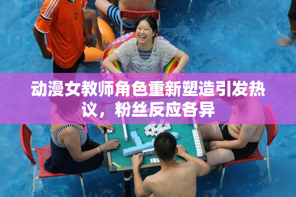 动漫女教师角色重新塑造引发热议，粉丝反应各异