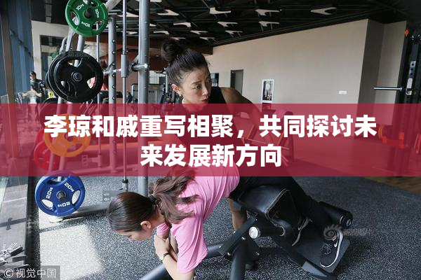 李琼和戚重写相聚，共同探讨未来发展新方向