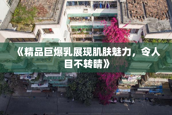 《精品巨爆乳展现肌肤魅力，令人目不转睛》