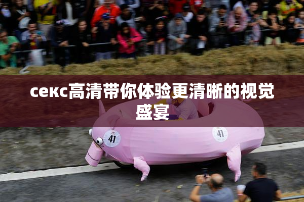 ceкс高清带你体验更清晰的视觉盛宴